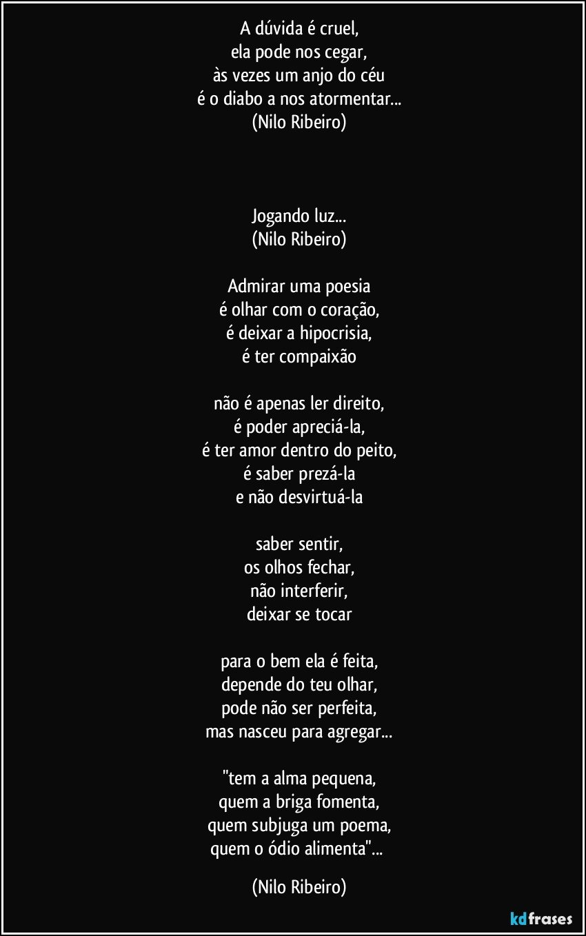 A dúvida é cruel,
ela pode nos cegar,
às vezes um anjo do céu
é o diabo a nos atormentar...
(Nilo Ribeiro)
 
 

Jogando luz...
(Nilo Ribeiro)
 
Admirar uma poesia
é olhar com o coração,
é deixar a hipocrisia,
é ter compaixão
 
não é apenas ler direito,
é poder apreciá-la,
é ter amor dentro do peito,
é saber prezá-la
e não desvirtuá-la
 
saber sentir,
os olhos fechar,
não interferir,
deixar se tocar
 
para o bem ela é feita,
depende do teu olhar,
pode não ser perfeita,
mas nasceu para agregar...
 
"tem a alma pequena,
quem a briga fomenta,
quem subjuga um poema,
quem o ódio alimenta"... (Nilo Ribeiro)