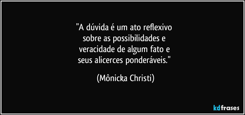 "A dúvida é um ato reflexivo 
sobre as possibilidades e 
veracidade de algum fato e 
seus alicerces ponderáveis." (Mônicka Christi)