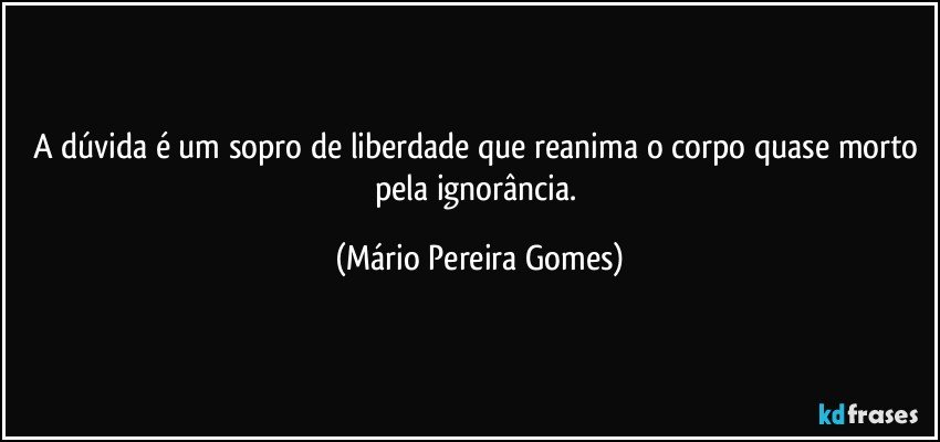 A dúvida é um sopro de liberdade que reanima o corpo quase morto pela ignorância. (Mário Pereira Gomes)