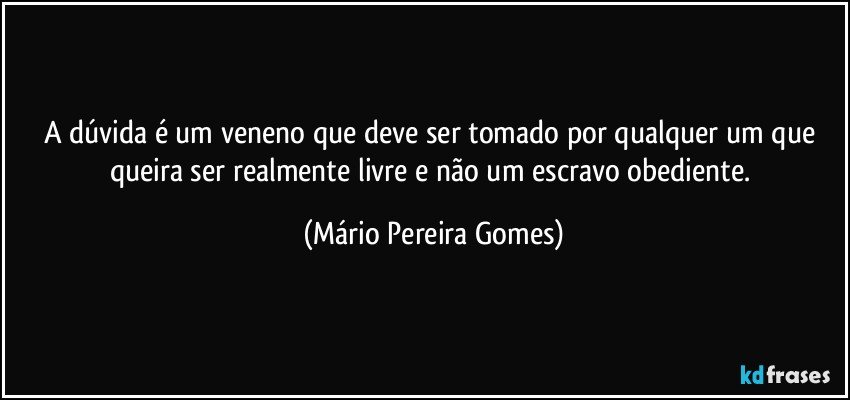 A dúvida é um veneno que deve ser tomado por qualquer um que queira ser realmente livre e não um escravo obediente. (Mário Pereira Gomes)