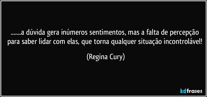 ...a dúvida gera inúmeros sentimentos, mas a falta   de percepção para saber lidar com elas, que torna qualquer situação incontrolável! (Regina Cury)