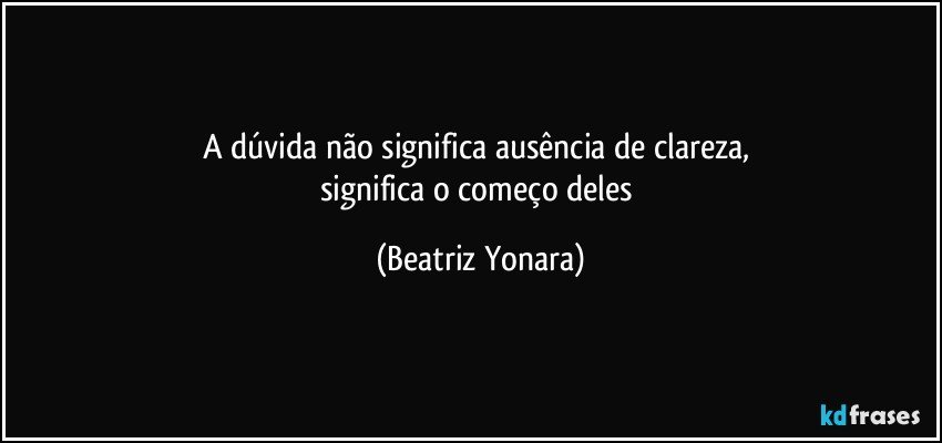 A dúvida não significa ausência de clareza, 
significa o começo deles (Beatriz Yonara)