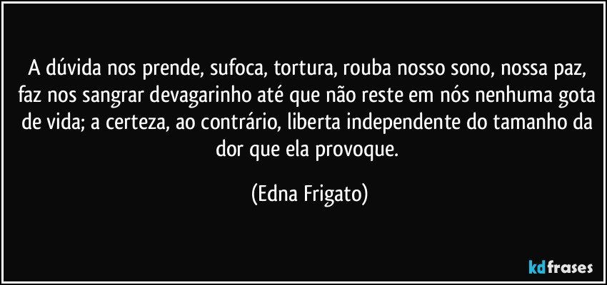 A dúvida nos prende, sufoca, tortura, rouba nosso sono, nossa paz, faz nos sangrar devagarinho até que não reste em nós nenhuma gota de vida; a certeza, ao contrário, liberta independente do tamanho da dor que ela provoque. (Edna Frigato)