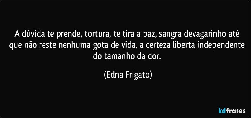 A dúvida te prende, tortura, te tira a paz, sangra devagarinho até que não reste nenhuma gota de vida, a certeza liberta independente do tamanho da dor. (Edna Frigato)