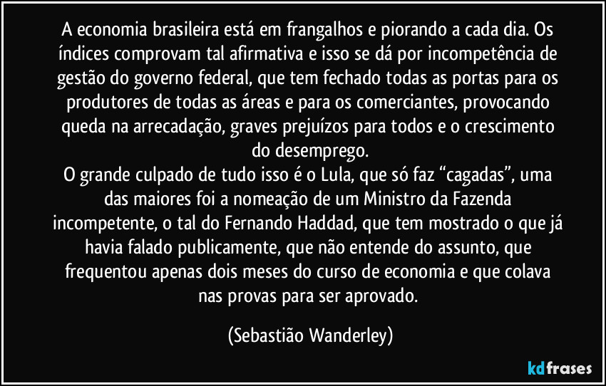 A economia brasileira está em frangalhos e piorando a cada dia. Os índices comprovam tal afirmativa e isso se dá por incompetência de gestão do governo federal, que tem fechado todas as portas para os produtores de todas as áreas e para os comerciantes, provocando queda na arrecadação, graves prejuízos para todos e o crescimento do desemprego.
O grande culpado de tudo isso é o Lula, que só faz “cagadas”, uma das maiores foi a nomeação de um Ministro da Fazenda incompetente, o tal do Fernando Haddad, que tem mostrado o que já havia falado publicamente, que não entende do assunto, que frequentou apenas dois meses do curso de economia e que colava nas provas para ser aprovado. (Sebastião Wanderley)