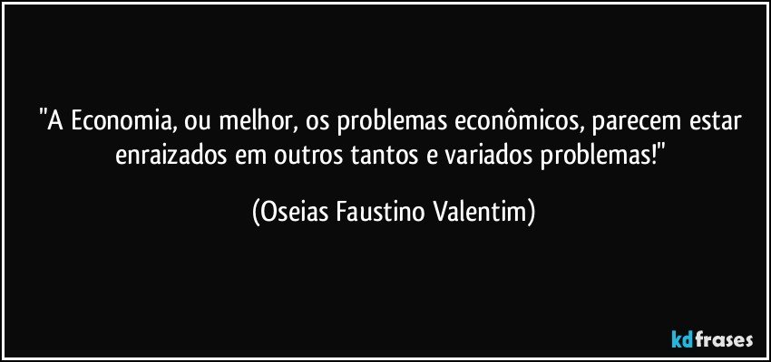 "A Economia, ou melhor, os problemas econômicos, parecem estar enraizados em outros tantos e variados problemas!" (Oseias Faustino Valentim)