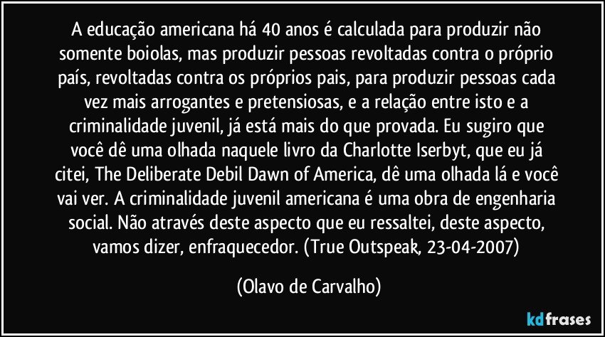 A educação americana há 40 anos é calculada para produzir não somente boiolas, mas produzir pessoas revoltadas contra o próprio país, revoltadas contra os próprios pais, para produzir pessoas cada vez mais arrogantes e pretensiosas, e a relação entre isto e a criminalidade juvenil, já está mais do que provada. Eu sugiro que você dê uma olhada naquele livro da Charlotte Iserbyt, que eu já citei, The Deliberate Debil Dawn of America, dê uma olhada lá e você vai ver. A criminalidade juvenil americana é uma obra de engenharia social. Não através deste aspecto que eu ressaltei, deste aspecto, vamos dizer, enfraquecedor. (True Outspeak, 23-04-2007) (Olavo de Carvalho)