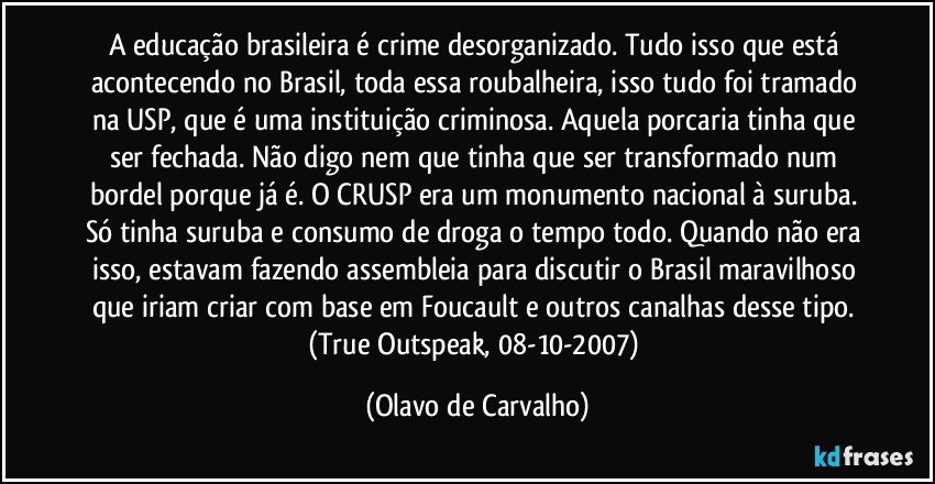 A educação brasileira é crime desorganizado. Tudo isso que está acontecendo no Brasil, toda essa roubalheira, isso tudo foi tramado na USP, que é uma instituição criminosa. Aquela porcaria tinha que ser fechada. Não digo nem que tinha que ser transformado num bordel porque já é. O CRUSP era um monumento nacional à suruba. Só tinha suruba e consumo de droga o tempo todo. Quando não era isso, estavam fazendo assembleia para discutir o Brasil maravilhoso que iriam criar com base em Foucault e outros canalhas desse tipo. (True Outspeak, 08-10-2007) (Olavo de Carvalho)