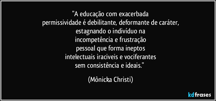 "A educação com exacerbada
permissividade é debilitante, deformante de caráter,
estagnando o indivíduo na
incompetência e frustração
pessoal que forma ineptos
intelectuais iraciveis e vociferantes
sem consistência e ideais." (Mônicka Christi)