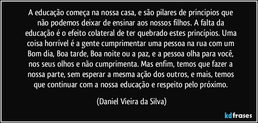 A educação começa na nossa casa, e são pilares de principios que não podemos deixar de ensinar aos nossos filhos. A falta da educação é o efeito colateral de ter quebrado estes princípios. Uma coisa horrível é a gente cumprimentar uma pessoa na rua com um Bom dia, Boa tarde, Boa noite ou a paz, e a pessoa olha para você, nos seus olhos e não cumprimenta. Mas enfim, temos que fazer a nossa parte, sem esperar a mesma ação dos outros, e mais, temos que continuar com a nossa educação e respeito pelo próximo. (Daniel Vieira da Silva)