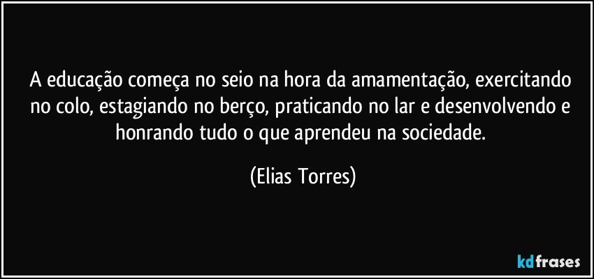 A educação começa no seio na hora da amamentação, exercitando no colo, estagiando no berço, praticando no lar e desenvolvendo e honrando tudo o que aprendeu na sociedade. (Elias Torres)