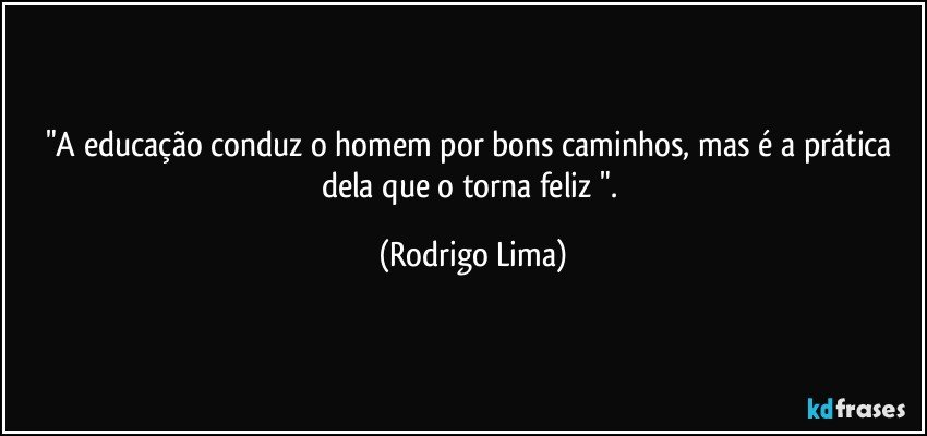 "A educação conduz o homem por bons caminhos, mas é a prática dela que o torna feliz ". (Rodrigo Lima)