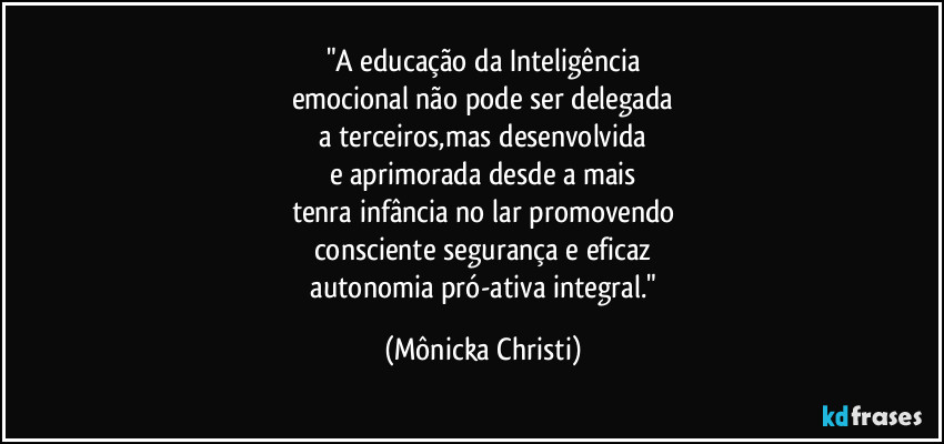"A educação da Inteligência
emocional não pode ser delegada
a terceiros,mas desenvolvida
e aprimorada desde a mais
tenra infância no lar promovendo
consciente segurança e eficaz
 autonomia pró-ativa integral." (Mônicka Christi)