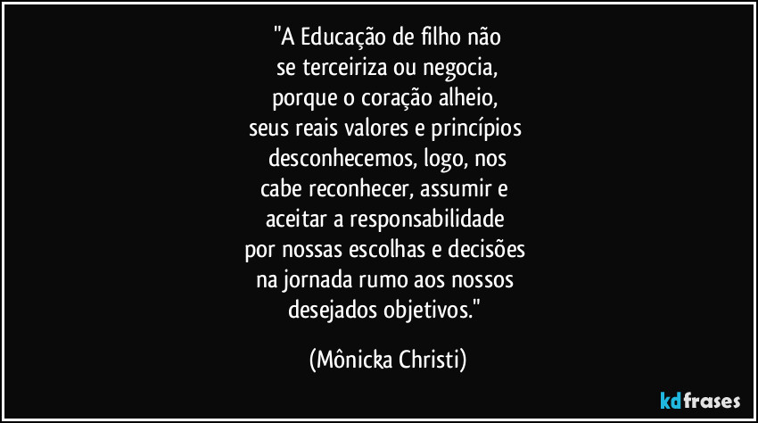 "A Educação de filho não
se terceiriza ou negocia,
porque o coração alheio,
seus reais valores e princípios
desconhecemos, logo, nos
cabe reconhecer, assumir e
aceitar a responsabilidade
por nossas escolhas e decisões
na jornada rumo aos nossos
desejados objetivos." (Mônicka Christi)