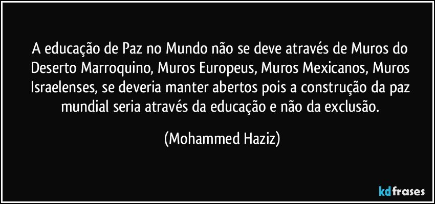 A educação de Paz no Mundo não se deve através de Muros do Deserto Marroquino, Muros Europeus, Muros Mexicanos, Muros Israelenses, se deveria manter abertos pois a construção da paz mundial seria através da educação e não da exclusão. (Mohammed Haziz)