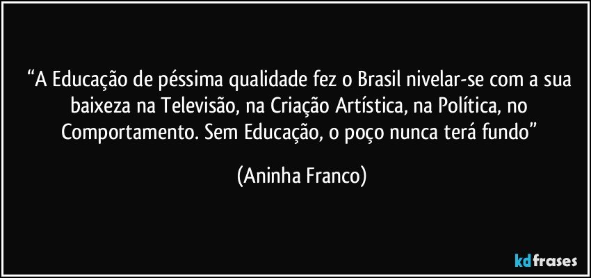 “A Educação de péssima qualidade fez o Brasil nivelar-se com a sua baixeza na Televisão, na Criação Artística, na Política, no Comportamento. Sem Educação, o poço nunca terá fundo” (Aninha Franco)