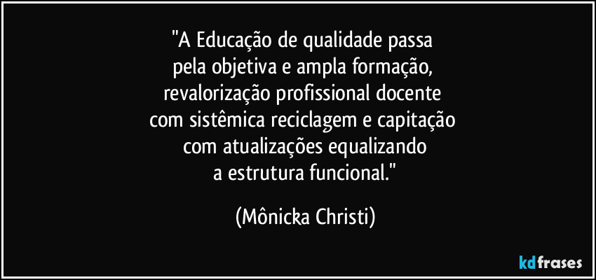 "A Educação de qualidade passa 
pela objetiva e ampla formação, 
revalorização profissional docente 
com sistêmica reciclagem e capitação 
com atualizações equalizando
 a estrutura funcional." (Mônicka Christi)