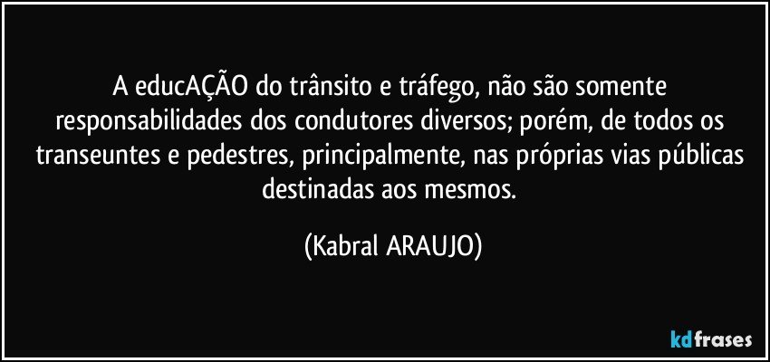 A educAÇÃO do trânsito e tráfego, não são somente responsabilidades dos condutores diversos; porém, de todos os transeuntes e pedestres, principalmente, nas próprias vias públicas destinadas aos mesmos. (KABRAL ARAUJO)