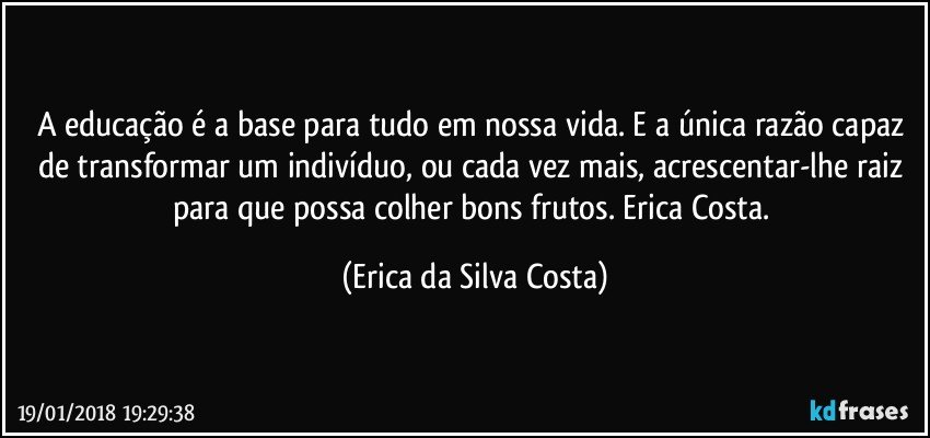 A educação é a base para tudo em nossa vida.  E a única razão capaz de transformar um indivíduo, ou cada vez mais, acrescentar-lhe raiz para que possa colher bons frutos. Erica Costa. (Erica da Silva Costa)