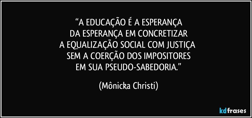 “A EDUCAÇÃO É A ESPERANÇA
 DA ESPERANÇA EM CONCRETIZAR 
A EQUALIZAÇÃO SOCIAL COM JUSTIÇA 
SEM A COERÇÃO DOS IMPOSITORES
 EM SUA PSEUDO-SABEDORIA.” (Mônicka Christi)