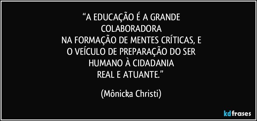 “A EDUCAÇÃO É A GRANDE
COLABORADORA
NA FORMAÇÃO DE MENTES CRÍTICAS, E
O VEÍCULO DE PREPARAÇÃO DO SER
HUMANO À CIDADANIA
REAL E ATUANTE.” (Mônicka Christi)