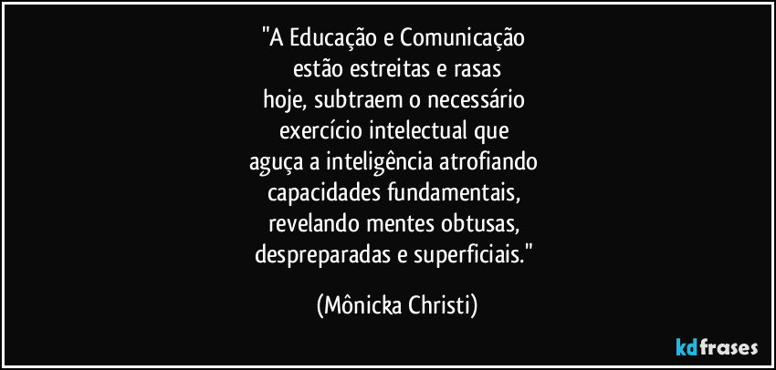 "A Educação e Comunicação
estão estreitas e rasas
hoje, subtraem o necessário
exercício intelectual que
aguça a inteligência atrofiando
capacidades fundamentais,
revelando mentes obtusas,
despreparadas e superficiais." (Mônicka Christi)