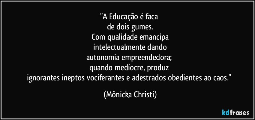 "A Educação é faca 
de dois gumes.
Com qualidade emancipa
 intelectualmente dando 
autonomia empreendedora; 
quando medíocre, produz 
ignorantes ineptos vociferantes e adestrados obedientes ao caos." (Mônicka Christi)