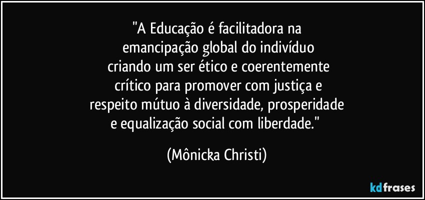 "A Educação é facilitadora  na
 emancipação global do indivíduo
 criando um ser ético e coerentemente
 crítico para promover com justiça e
 respeito mútuo à diversidade, prosperidade 
e equalização social com liberdade." (Mônicka Christi)