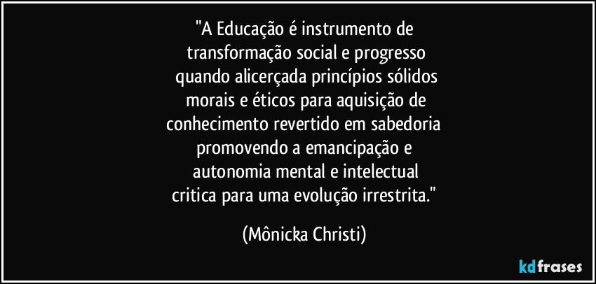 "A Educação é instrumento de
 transformação social e progresso
 quando alicerçada princípios sólidos
 morais e éticos para aquisição de
 conhecimento revertido em sabedoria 
promovendo a emancipação e
 autonomia mental e intelectual
  critica para uma evolução irrestrita." (Mônicka Christi)