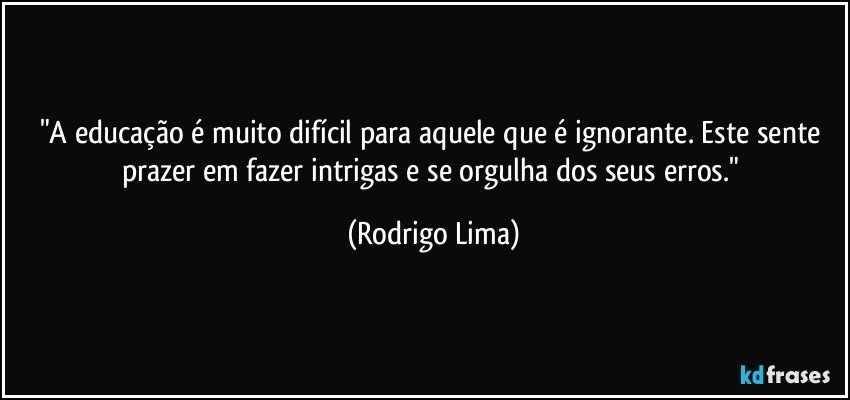 "A educação é muito difícil para aquele que é ignorante. Este sente prazer em fazer intrigas e se orgulha dos seus erros." (Rodrigo Lima)