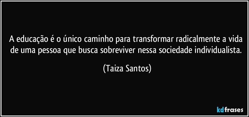 A educação é o único caminho para transformar radicalmente a vida de uma pessoa que busca sobreviver nessa sociedade individualista. (Taiza Santos)
