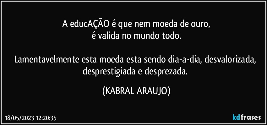 A educAÇÃO é que nem moeda de ouro,
é valida no mundo todo.

Lamentavelmente esta moeda esta sendo dia-a-dia, desvalorizada, desprestigiada e desprezada. (KABRAL ARAUJO)