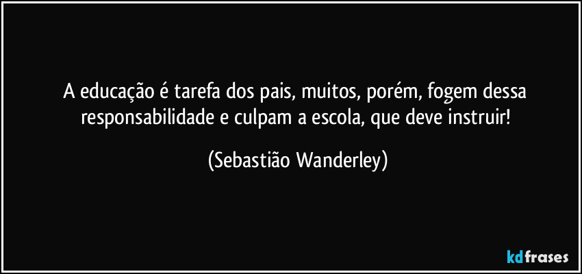 A educação é tarefa dos pais, muitos, porém, fogem dessa responsabilidade e culpam a escola, que deve instruir! (Sebastião Wanderley)