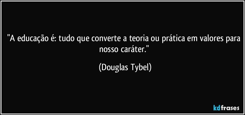 "A educação é: tudo que converte a teoria ou prática em valores para nosso caráter." (Douglas Tybel)