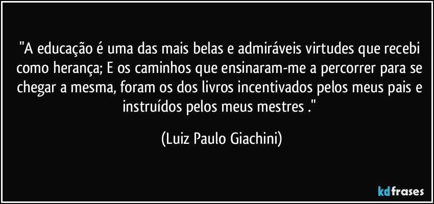 "A educação é uma das mais belas e admiráveis virtudes que recebi como herança; E os caminhos que ensinaram-me a percorrer para se chegar a mesma, foram os dos livros incentivados pelos meus pais e instruídos pelos meus mestres ." (Luiz Paulo Giachini)