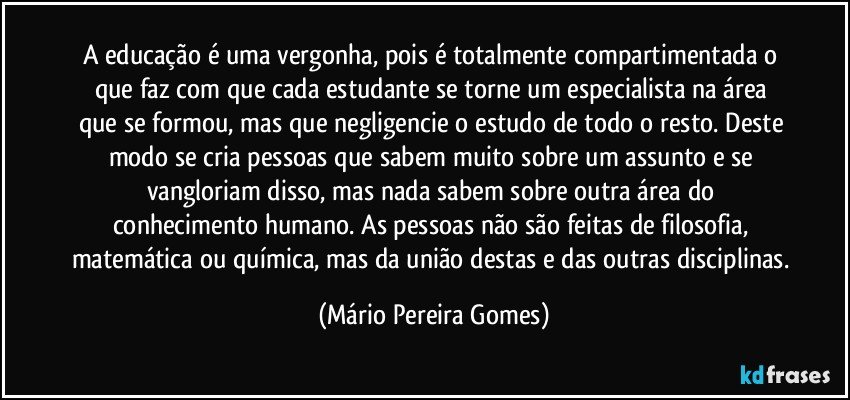 A educação é uma vergonha, pois é totalmente compartimentada o que faz com que cada estudante se torne um especialista na área que se formou, mas que negligencie o estudo de todo o resto. Deste modo se cria pessoas que sabem muito sobre um assunto e se vangloriam disso, mas nada sabem sobre outra área do conhecimento humano. As pessoas não são feitas de filosofia, matemática ou química, mas da união destas e das outras disciplinas. (Mário Pereira Gomes)