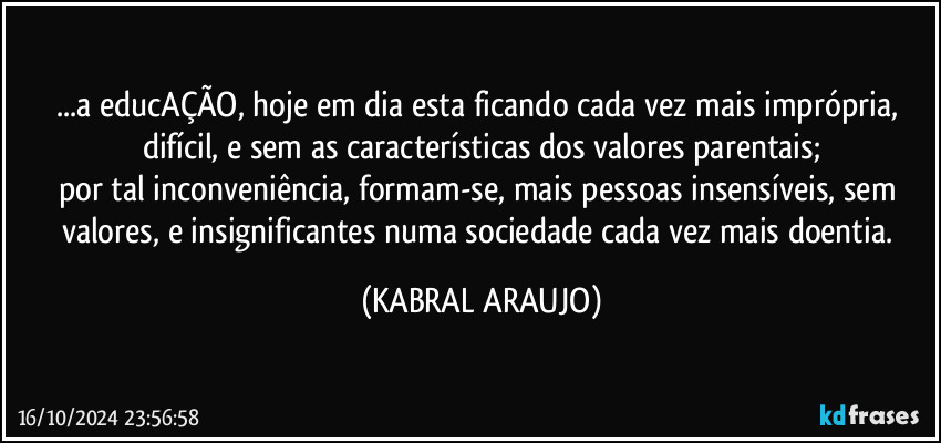 ...a educAÇÃO, hoje em dia esta ficando cada vez mais imprópria, difícil, e sem as características dos valores parentais;
por tal inconveniência, formam-se, mais pessoas insensíveis, sem valores, e insignificantes numa sociedade cada vez mais doentia. (KABRAL ARAUJO)