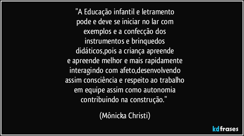 "A Educação infantil e letramento
pode e deve se iniciar no lar com
exemplos e a confecção dos
instrumentos e brinquedos
didáticos,pois a criança apreende
e apreende melhor e mais rapidamente
interagindo com afeto,desenvolvendo
assim consciência e respeito ao trabalho
em equipe assim como autonomia
contribuindo na construção." (Mônicka Christi)