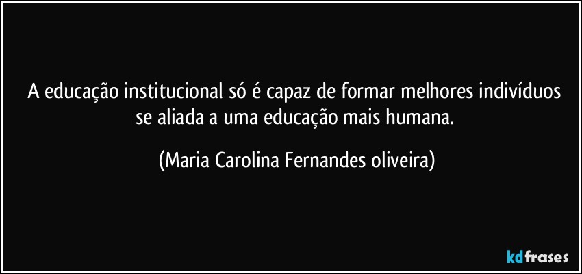 A educação institucional só é capaz de formar melhores indivíduos se aliada a uma educação mais humana. (Maria Carolina Fernandes oliveira)