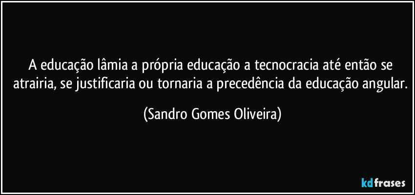 A educação lâmia a própria educação a tecnocracia até então se atrairia, se justificaria ou tornaria a precedência da educação angular. (Sandro Gomes Oliveira)