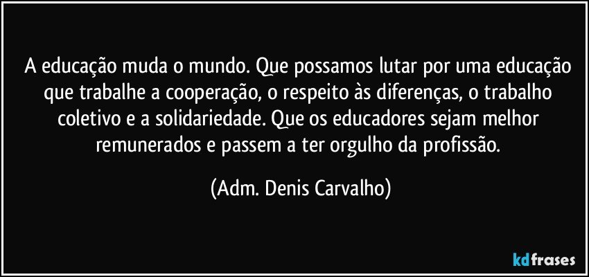 A educação muda o mundo. Que possamos lutar por uma educação que trabalhe a cooperação, o respeito às diferenças, o trabalho coletivo e a solidariedade. Que os educadores sejam melhor remunerados e passem a ter orgulho da profissão. (Adm. Denis Carvalho)