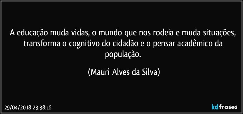 A educação muda vidas, o mundo que nos rodeia e muda situações,  transforma o cognitivo do cidadão e o pensar acadêmico da população. (Mauri Alves da Silva)