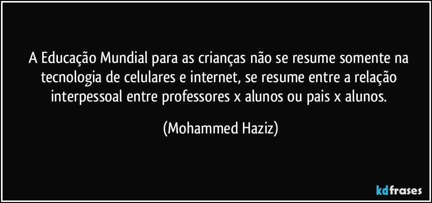 A Educação Mundial para as crianças não se resume somente na tecnologia de celulares e internet, se resume entre a relação interpessoal entre professores x alunos ou pais x alunos. (Mohammed Haziz)