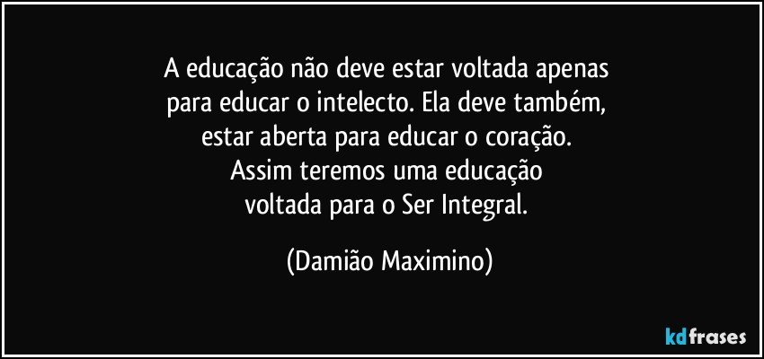 A educação não deve estar voltada apenas 
para educar o intelecto. Ela deve também, 
estar aberta para educar o coração. 
Assim teremos uma educação 
voltada para o Ser Integral. (Damião Maximino)