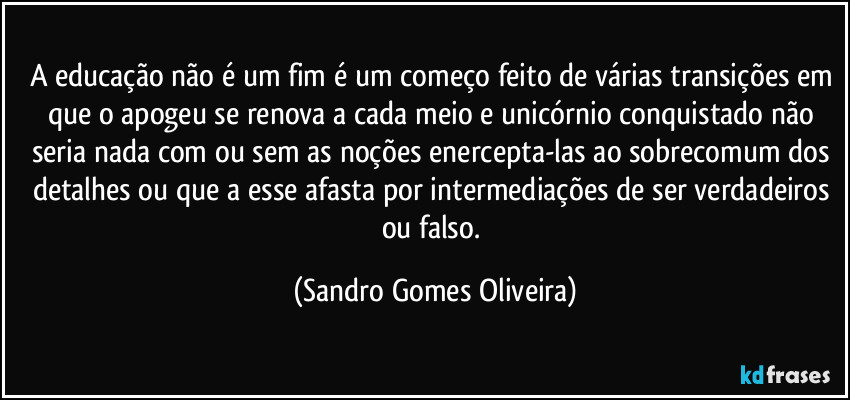 A educação não é um fim é um começo feito de várias transições em que o apogeu se renova a cada meio e unicórnio conquistado não seria nada com ou sem as noções enercepta-las ao sobrecomum dos detalhes ou que a esse afasta por intermediações de ser verdadeiros ou falso. (Sandro Gomes Oliveira)