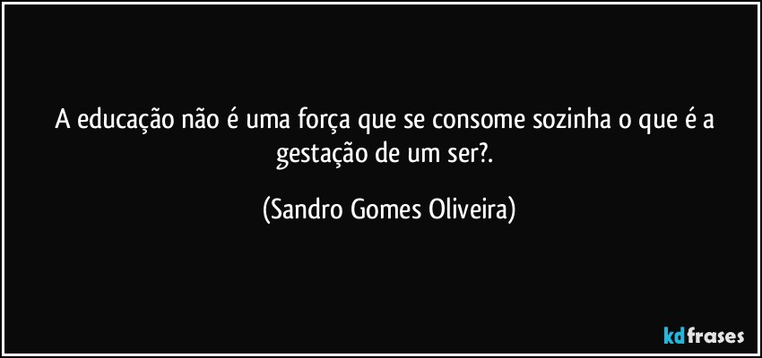 A educação não é uma força que se consome sozinha o que é a gestação de um ser?. (Sandro Gomes Oliveira)