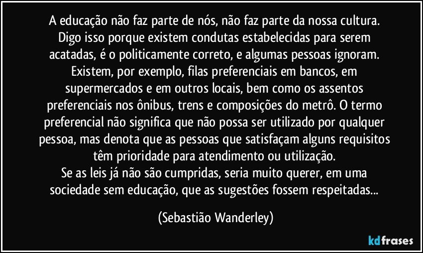 A educação não faz parte de nós, não faz parte da nossa cultura. Digo isso porque existem condutas estabelecidas para serem acatadas, é o politicamente correto, e algumas pessoas ignoram. Existem, por exemplo, filas preferenciais em bancos, em supermercados e em outros locais, bem como os assentos preferenciais nos ônibus, trens e composições do metrô. O termo preferencial não significa que não possa ser utilizado por qualquer pessoa, mas denota que as pessoas que satisfaçam alguns requisitos têm prioridade para atendimento ou utilização. 
Se as leis já não são cumpridas, seria muito querer, em uma sociedade sem educação, que as sugestões fossem respeitadas... (Sebastião Wanderley)