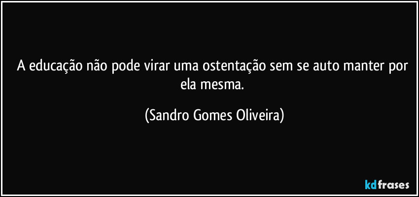 A educação não pode virar uma ostentação sem se auto manter por ela mesma. (Sandro Gomes Oliveira)