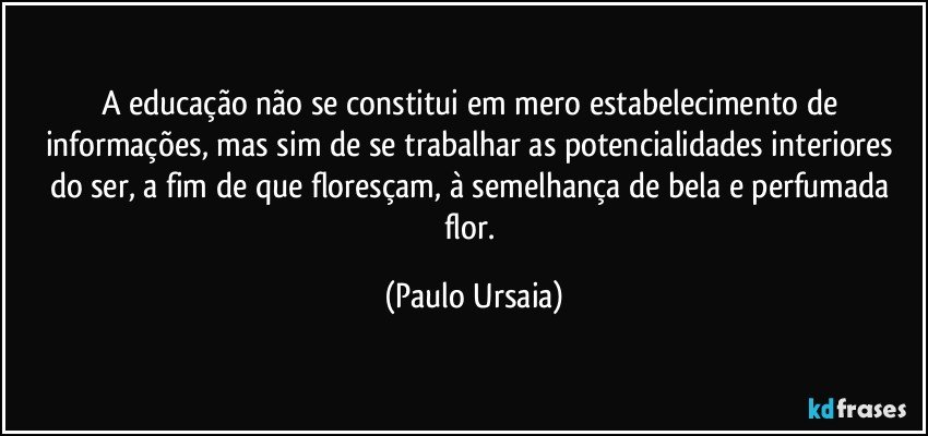 A educação não se constitui em mero estabelecimento de informações, mas sim de se trabalhar as potencialidades interiores do ser, a fim de que floresçam, à semelhança de bela e perfumada flor. (Paulo Ursaia)