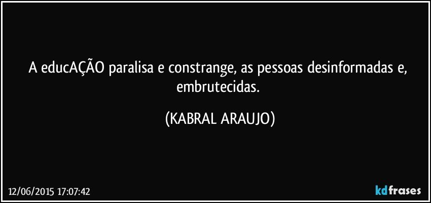 A educAÇÃO paralisa e constrange, as pessoas desinformadas e, embrutecidas. (KABRAL ARAUJO)